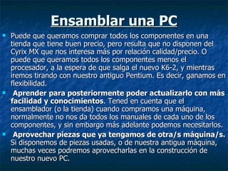 Ensamblar una PC Puede que queramos comprar todos los componentes en una tienda que tiene buen precio, pero resulta que no disponen del Cyrix MX que nos interesa más por relación calidad/precio. O puede que queramos todos los componentes menos el procesador, a la espera de que salga el nuevo K6-2, y mientras iremos tirando con nuestro antiguo Pentium. Es decir, ganamos en flexibilidad. Aprender para posteriormente poder actualizarlo con más facilidad y conocimientos . Tened en cuenta que el ensamblador (o la tienda) cuando compramos una máquina, normalmente no nos da todos los manuales de cada uno de los componentes, y sin embargo más adelante podemos necesitarlos. Aprovechar piezas que ya tengamos de otra/s máquina/s.  Si disponemos de piezas usadas, o de nuestra antigua máquina, muchas veces podremos aprovecharlas en la construcción de nuestro nuevo PC. 