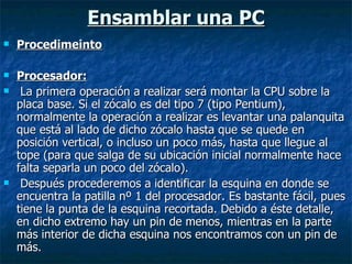 Ensamblar una PC Procedimeinto Procesador: La primera operación a realizar será montar la CPU sobre la placa base. Si el zócalo es del tipo 7 (tipo Pentium), normalmente la operación a realizar es levantar una palanquita que está al lado de dicho zócalo hasta que se quede en posición vertical, o incluso un poco más, hasta que llegue al tope (para que salga de su ubicación inicial normalmente hace falta separla un poco del zócalo). Después procederemos a identificar la esquina en donde se encuentra la patilla nº 1 del procesador. Es bastante fácil, pues tiene la punta de la esquina recortada. Debido a éste detalle, en dicho extremo hay un pin de menos, mientras en la parte más interior de dicha esquina nos encontramos con un pin de más. 