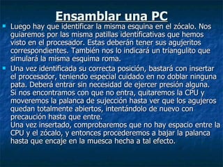 Ensamblar una PC Luego hay que identificar la misma esquina en el zócalo. Nos guiaremos por las misma patillas identificativas que hemos visto en el procesador. Estas deberán tener sus agujeritos correspondientes. También nos lo indicará un triangulito que simulará la misma esquima roma. Una vez identificada su correcta posición, bastará con insertar el procesador, teniendo especial cuidado en no doblar ninguna pata. Deberá entrar sin necesidad de ejercer presión alguna. Si nos encontramos con que no entra, quitaremos la CPU y moveremos la palanca de sujección hasta ver que los agujeros quedan totalmente abiertos, intentándolo de nuevo con precaución hasta que entre. Una vez insertado, comprobaremos que no hay espacio entre la CPU y el zócalo, y entonces procederemos a bajar la palanca hasta que encaje en la muesca hecha a tal efecto. 