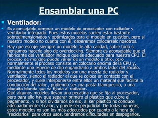 Ensamblar una PC Ventilador: Es aconsejable comprar un modelo de procesador con radiador y ventilador integrado. Pues estos modelos suelen estar bastante sobredimensionados y optimizados para el modelo en cuestión, pero si nuestro modelo no cuenta con él, deberemos colocárselo nosotros. Hay que escojer siempre un modelo de alta calidad, sobre todo si pensamos hacerle algo de overclocking. Siempre es aconsejable que el fabricante del ventilador indique que es adecuado para nuestra CPU. El proceso de montaje puede variar de un modelo a otro, pero normalmente el proceso consiste en colocarlo encima de la CPU y, mediante una especie de clip engancharlo a ambos lados del zócalo. Normalmente todos los modelos son una mezcla de radiador y ventilador, siendo el radiador el que se coloca en contacto con el procesador, y suele interponerse entre ellos un material que facilite la conducción del calor , pudiendo ser una pasta blanquecina, o una plaquita blanda que va fijada al radiador.  Ojo! algunos modelos llevan una pegatina que se fija al procesador, pero para ello hay que separar primero el plástico que cubre el pegamento, y si nos olvidamos de ello, al ser plástico no conduce adecuadamente el calor, y puede ser perjudicial. De todas maneras, estos modelos no son los más adecuados por cuanto a la hora de "reciclarlos" para otros usos, tendremos dificultades en despegarlos. 