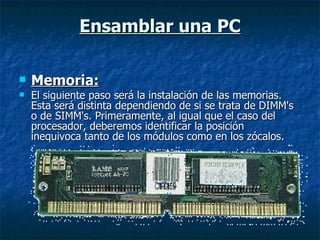 Ensamblar una PC Memoria: El siguiente paso será la instalación de las memorias. Esta será distinta dependiendo de si se trata de DIMM's o de SIMM's. Primeramente, al igual que el caso del procesador, deberemos identificar la posición inequivoca tanto de los módulos como en los zócalos. 