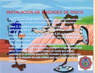 INSTALACION DE UNIDADES DE DISCO
 Paso 1: localice la barra de 3,5 pulgadas, que tiene comunicación
con el eyector en ella se introducirá la unidad de disquetes.
 Paso 2: localice una bahía similar 3,5 pero sin
comunicación con el eyector, coloque en el disco duro.
 Paso 3: libere una de las bahías de 5,25 pulgadas para
montar la unidad de CD-ROM o DVD, las unidades que
sean necesarios.
 Paso 4: antes de instalar ambas unidades mueva el jumper que
cada una tiene en la parte superior, configure el quemador de Cd
como maestro y el Dvd como esclavo de modo que pueda
conectarse en el mismo puerto IDE, consulte la información que
viene en la etiqueta de cada unidad para que pueda configurarse
de esta manera.
 