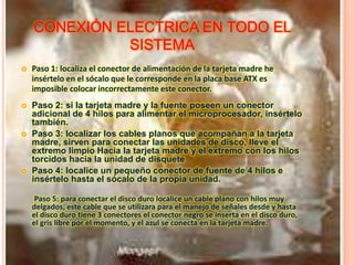 CONEXIÓN ELECTRICA EN TODO EL
SISTEMA
 Paso 1: localiza el conector de alimentación de la tarjeta madre he
insértelo en el sócalo que le corresponde en la placa base ATX es
imposible colocar incorrectamente este conector.
 Paso 2: si la tarjeta madre y la fuente poseen un conector
adicional de 4 hilos para alimentar el microprocesador, insértelo
también.
 Paso 3: localizar los cables planos que acompañan a la tarjeta
madre, sirven para conectar las unidades de disco, lleve el
extremo limpio Hacia la tarjeta madre y el extremo con los hilos
torcidos hacia la unidad de disquete
 Paso 4: localice un pequeño conector de fuente de 4 hilos e
insértelo hasta el sócalo de la propia unidad.
Paso 5: para conectar el disco duro localice un cable plano con hilos muy
delgados, este cable que se utilizara para el manejo de señales desde y hasta
el disco duro tiene 3 conectores el conector negro se inserta en el disco duro,
el gris libre por el momento, y el azul se conecta en la tarjeta madre.
 