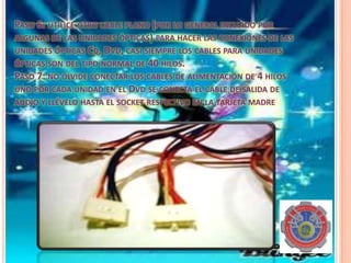PASO 6: UTILICE OTRO CABLE PLANO (POR LO GENERAL INCLUIDO POR
ALGUNAS DE LAS UNIDADES ÓPTICAS) PARA HACER LAS CONEXIONES DE LAS
UNIDADES ÓPTICAS CD, DVD, CASI SIEMPRE LOS CABLES PARA UNIDADES
ÓPTICAS SON DEL TIPO NORMAL DE 40 HILOS.
PASO 7: NO OLVIDE CONECTAR LOS CABLES DE ALIMENTACIÓN DE 4 HILOS
UNO POR CADA UNIDAD EN EL DVD SE CONECTA EL CABLE DE SALIDA DE
AUDIO Y LLÉVELO HASTA EL SOCKET RESPECTIVO EN LA TARJETA MADRE.
 