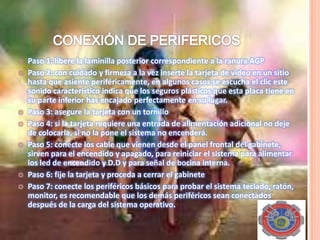  Paso 1: libere la laminilla posterior correspondiente a la ranura AGP
 Paso 2: con cuidado y firmeza a la vez inserte la tarjeta de video en un sitio
hasta que asiente periféricamente, en algunos casos se escucha el clic este
sonido característico indica que los seguros plásticos que esta placa tiene en
su parte inferior has encajado perfectamente en su lugar.
 Paso 3: asegure la tarjeta con un tornillo
 Paso 4: si la tarjeta requiere una entrada de alimentación adicional no deje
de colocarla, si no la pone el sistema no encenderá.
 Paso 5: conecte los cable que vienen desde el panel frontal del gabinete,
sirven para el encendido y apagado, para reiniciar el sistema para alimentar
los led de encendido y D.D y para señal de bocina interna.
 Paso 6: fije la tarjeta y proceda a cerrar el gabinete
 Paso 7: conecte los periféricos básicos para probar el sistema teclado, ratón,
monitor, es recomendable que los demás periféricos sean conectados
después de la carga del sistema operativo.
 