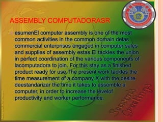ASSEMBLY COMPUTADORASR
 esumenEl computer assembly is one of the most
common activities in the common domain delas
commercial enterprises engaged in computer sales
and supplies of assembly estas.El tackles the union
in perfect coordination of the various components of
lacomputadora to join. For this stay as a finished
product ready for use.The present work tackles the
time measurement of a company X with the desire
deestandarizar the time it takes to assemble a
computer, in order to increase the levelof
productivity and worker performance.
 