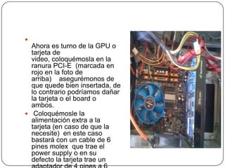 
  Ahora es turno de la GPU o
  tarjeta de
  video, coloquémosla en la
  ranura PCI-E (marcada en
  rojo en la foto de
  arriba) asegurémonos de
  que quede bien insertada, de
  lo contrario podríamos dañar
  la tarjeta o el board o
  ambos.
 Coloquémosle la
  alimentación extra a la
  tarjeta (en caso de que la
  necesite) en este caso
  bastará con un cable de 6
  pines molex que trae el
  power supply o en su
  defecto la tarjeta trae un
 