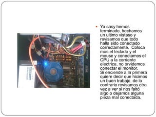  Ya casy hemos
  terminado, hechamos
  un ultimo vistaso y
  revisamos que todo
  halla sido conectado
  correctamente. Coloca
  mos el teclado y el
  mouse y conectamos el
  CPU a la corriente
  electrica, no orvidemos
  conectar el monitor.
  Si enciende a la primera
  quiere decir que hicimos
  un buen trabajo, de lo
  contrario revisamos otra
  vez a ver si nos faltó
  algo o dejamos alguna
  pieza mal conectada.
 