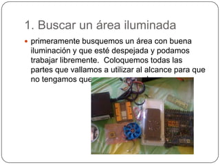 1. Buscar un área iluminada
 primeramente busquemos un área con buena
 iluminación y que esté despejada y podamos
 trabajar libremente. Coloquemos todas las
 partes que vallamos a utilizar al alcance para que
 no tengamos que movernos mucho.
 