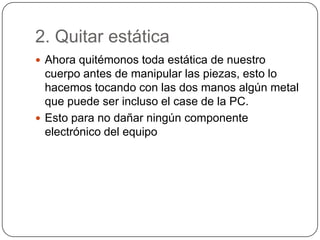 2. Quitar estática
 Ahora quitémonos toda estática de nuestro
  cuerpo antes de manipular las piezas, esto lo
  hacemos tocando con las dos manos algún metal
  que puede ser incluso el case de la PC.
 Esto para no dañar ningún componente
  electrónico del equipo
 