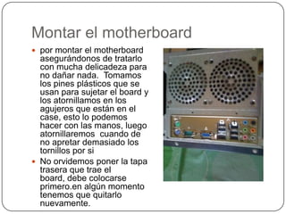 Montar el motherboard
 por montar el motherboard
  asegurándonos de tratarlo
  con mucha delicadeza para
  no dañar nada. Tomamos
  los pines plásticos que se
  usan para sujetar el board y
  los atornillamos en los
  agujeros que están en el
  case, esto lo podemos
  hacer con las manos, luego
  atornillaremos cuando de
  no apretar demasiado los
  tornillos por si
 No orvidemos poner la tapa
  trasera que trae el
  board, debe colocarse
  primero.en algún momento
  tenemos que quitarlo
  nuevamente.
 