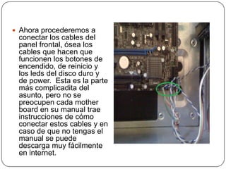  Ahora procederemos a
 conectar los cables del
 panel frontal, ósea los
 cables que hacen que
 funcionen los botones de
 encendido, de reinicio y
 los leds del disco duro y
 de power. Esta es la parte
 más complicadita del
 asunto, pero no se
 preocupen cada mother
 board en su manual trae
 instrucciones de cómo
 conectar estos cables y en
 caso de que no tengas el
 manual se puede
 descarga muy fácilmente
 en internet.
 