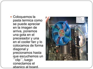  Coloquemos la
 pasta termica como
 se puede apreciar
 en la imagen de
 arriva, ponemos
 una gota en el
 precesador y una
 en el cooler fan y lo
 colocamos de forma
 diagonal y
 precionamos hasta
 que escuchemos un
 ´´clip´´, luego
 conectamos el
 abanico al board.
 