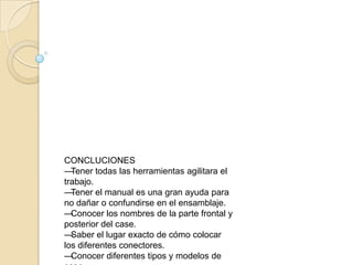 CONCLUCIONESTener todas las herramientas agilitara el trabajo. Tener el manual es una gran ayuda para no dañar o confundirse en el ensamblaje. Conocer los nombres de la parte frontal y posterior del case. Saber el lugar exacto de cómo colocar los diferentes conectores. Conocer diferentes tipos y modelos de case . 