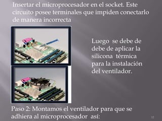 Insertar el microprocesador en el socket. Este
circuito posee terminales que impiden conectarlo
de manera incorrecta


                           Luego se debe de
                           debe de aplicar la
                           silicona térmica
                           para la instalación
                           del ventilador.




Paso 2: Montamos el ventilador para que se
adhiera al microprocesador así:                    12
 