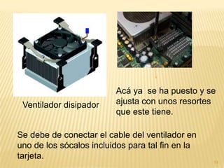 Acá ya se ha puesto y se
 Ventilador disipador    ajusta con unos resortes
                         que este tiene.

Se debe de conectar el cable del ventilador en
uno de los sócalos incluidos para tal fin en la
tarjeta.
                                                  13
 