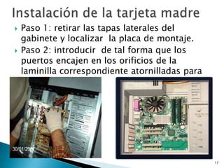    Paso 1: retirar las tapas laterales del
    gabinete y localizar la placa de montaje.
   Paso 2: introducir de tal forma que los
    puertos encajen en los orificios de la
    laminilla correspondiente atornilladas para
    que no se muera.




                                                  17
 