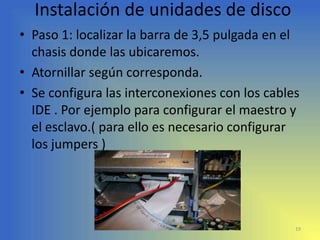 Instalación de unidades de disco
• Paso 1: localizar la barra de 3,5 pulgada en el
  chasis donde las ubicaremos.
• Atornillar según corresponda.
• Se configura las interconexiones con los cables
  IDE . Por ejemplo para configurar el maestro y
  el esclavo.( para ello es necesario configurar
  los jumpers )




                                                19
 