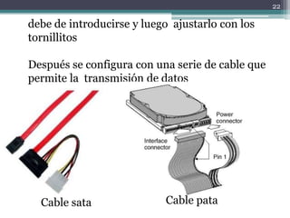 22

debe de introducirse y luego ajustarlo con los
tornillitos

Después se configura con una serie de cable que
permite la transmisión de datos




  Cable sata               Cable pata
 