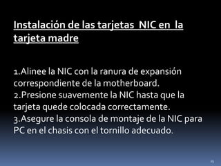 Instalación de las tarjetas NIC en la
tarjeta madre

1.Alinee la NIC con la ranura de expansión
correspondiente de la motherboard.
2.Presione suavemente la NIC hasta que la
tarjeta quede colocada correctamente.
3.Asegure la consola de montaje de la NIC para
PC en el chasis con el tornillo adecuado.

                                                 25
 