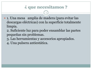 ¿ que necesitamos ?
                           3

 1. Una mesa amplia de madera (para evitar las
 descargas eléctricas) con la superficie totalmente
 limpia.
 2. Suficiente luz para poder ensamblar las partes
 pequeñas sin problemas.
 3. Las herramientas y accesorios apropiados.
 4. Una pulsera antiestática.
 