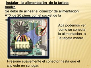 Instalar la alimentación de la tarjeta
madre
Se debe de alinear el conector de alimentación
ATX de 20 pines con el socket de la
motherboard.
                                 Acá podemos ver
                                  como se conecta
                                 la alimentación a
                                  la tarjeta madre .




 Presione suavemente el conector hasta que el
 clip esté en su lugar.                                32
 