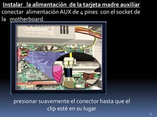 Instalar la alimentación de la tarjeta madre auxiliar
conectar alimentación AUX de 4 pines con el socket de
la motherboard.




    presionar suavemente el conector hasta que el
                 clip esté en su lugar
                                                         33
 