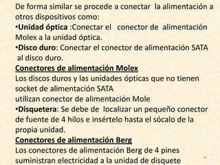 De forma similar se procede a conectar la alimentación a
otros dispositivos como:
•Unidad óptica :Conectar el conector de alimentación
Molex a la unidad óptica.
•Disco duro: Conectar el conector de alimentación SATA
 al disco duro.
Conectores de alimentación Molex
Los discos duros y las unidades ópticas que no tienen
socket de alimentación SATA
utilizan conector de alimentación Mole
•Disquetera: Se debe de localizar un pequeño conector
de fuente de 4 hilos e insértelo hasta el sócalo de la
propia unidad.
Conectores de alimentación Berg
Los conectores de alimentación Berg de 4 pines
                                                       34
suministran electricidad a la unidad de disquete
 