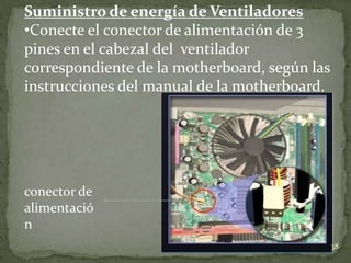 Suministro de energía de Ventiladores
•Conecte el conector de alimentación de 3
pines en el cabezal del ventilador
correspondiente de la motherboard, según las
instrucciones del manual de la motherboard.




conector de
alimentació
n
                                               38
 