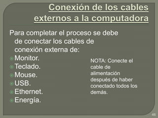 Para completar el proceso se debe
  de conectar los cables de
  conexión externa de:
 Monitor.                NOTA: Conecte el
 Teclado.                cable de
 Mouse.                  alimentación
                          después de haber
 USB.                    conectado todos los
 Ethernet.               demás.
 Energía.

                                                46
 