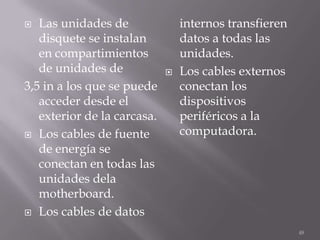   Las unidades de               internos transfieren
   disquete se instalan          datos a todas las
   en compartimientos            unidades.
   de unidades de               Los cables externos
3,5 in a los que se puede        conectan los
   acceder desde el              dispositivos
   exterior de la carcasa.       periféricos a la
 Los cables de fuente           computadora.
   de energía se
   conectan en todas las
   unidades dela
   motherboard.
 Los cables de datos

                                                        48
 