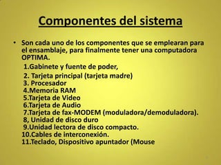 Componentes del sistema
• Son cada uno de los componentes que se emplearan para
  el ensamblaje, para finalmente tener una computadora
  OPTIMA.
   1.Gabinete y fuente de poder,
   2. Tarjeta principal (tarjeta madre)
  3. Procesador
  4.Memoria RAM
  5.Tarjeta de Video
  6.Tarjeta de Audio
  7.Tarjeta de fax-MODEM (moduladora/demoduladora).
  8, Unidad de disco duro
  9.Unidad lectora de disco compacto.
  10.Cables de interconexión.
  11.Teclado, Dispositivo apuntador (Mouse
                                                          5
 