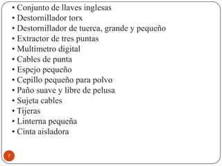 • Conjunto de llaves inglesas
    • Destornillador torx
    • Destornillador de tuerca, grande y pequeño
    • Extractor de tres puntas
    • Multímetro digital
    • Cables de punta
    • Espejo pequeño
    • Cepillo pequeño para polvo
    • Paño suave y libre de pelusa
    • Sujeta cables
    • Tijeras
    • Linterna pequeña
    • Cinta aisladora

7
 