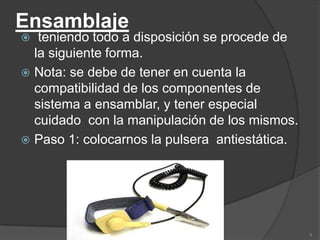 Ensamblaje
  teniendo todo a disposición se procede de
  la siguiente forma.
 Nota: se debe de tener en cuenta la
  compatibilidad de los componentes de
  sistema a ensamblar, y tener especial
  cuidado con la manipulación de los mismos.
 Paso 1: colocarnos la pulsera antiestática.




                                                9
 