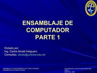 ENSAMBLAJE Y MANTENIMIENTO DE COMPUTADORASENSAMBLAJE Y MANTENIMIENTO DE COMPUTADORAS
ENSAMBLAJE DE COMPUTADORAENSAMBLAJE DE COMPUTADORA
UNIVERSIDAD CATOLICA BOLIVIANA SANUNIVERSIDAD CATOLICA BOLIVIANA SAN
PABLOPABLO
GESTIÓN - 2006GESTIÓN - 2006
ENSAMBLAJE DE
COMPUTADOR
PARTE 1
Dictado por:Dictado por:
Ing. Carlos Alcalá HelgueroIng. Carlos Alcalá Helguero
Consultas:Consultas: alcala@ucbcba.edu.boalcala@ucbcba.edu.bo
 