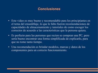 Conclusiones
● Este video es muy bueno y recomendable para los principiantes en
el tema del ensamblaje, lo que le falto fueron recomendaciones de
capacidades de almacenamiento y tutoriales de como escoger los
correctos de acuerdo a las caracteristicas que la persona quiera.
● Es perfecto para las personas que recien se compran una PC, pero
sería bueno encontrar una forma simplificada de explicarlo, para
que no tome tanto tiempo.
● Una recomendación es brindar modelos, marcas y datos de los
componentes para un correcto funcionamiento.
 