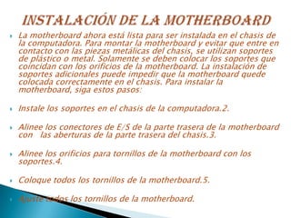  La motherboard ahora está lista para ser instalada en el chasis de
la computadora. Para montar la motherboard y evitar que entre en
contacto con las piezas metálicas del chasis, se utilizan soportes
de plástico o metal. Solamente se deben colocar los soportes que
coincidan con los orificios de la motherboard. La instalación de
soportes adicionales puede impedir que la motherboard quede
colocada correctamente en el chasis. Para instalar la
motherboard, siga estos pasos:
 Instale los soportes en el chasis de la computadora.2.
 Alinee los conectores de E/S de la parte trasera de la motherboard
con las aberturas de la parte trasera del chasis.3.
 Alinee los orificios para tornillos de la motherboard con los
soportes.4.
 Coloque todos los tornillos de la motherboard.5.
 Ajuste todos los tornillos de la motherboard.
 