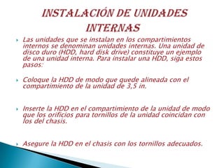  Las unidades que se instalan en los compartimientos
internos se denominan unidades internas. Una unidad de
disco duro (HDD, hard disk drive) constituye un ejemplo
de una unidad interna. Para instalar una HDD, siga estos
pasos:
 Coloque la HDD de modo que quede alineada con el
compartimiento de la unidad de 3,5 in.
 Inserte la HDD en el compartimiento de la unidad de modo
que los orificios para tornillos de la unidad coincidan con
los del chasis.
 Asegure la HDD en el chasis con los tornillos adecuados.
 
