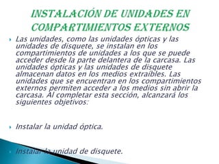  Las unidades, como las unidades ópticas y las
unidades de disquete, se instalan en los
compartimientos de unidades a los que se puede
acceder desde la parte delantera de la carcasa. Las
unidades ópticas y las unidades de disquete
almacenan datos en los medios extraíbles. Las
unidades que se encuentran en los compartimientos
externos permiten acceder a los medios sin abrir la
carcasa. Al completar esta sección, alcanzará los
siguientes objetivos:
 Instalar la unidad óptica.
 Instalar la unidad de disquete.
 