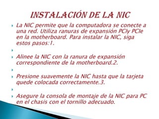  La NIC permite que la computadora se conecte a
una red. Utiliza ranuras de expansión PCIy PCIe
en la motherboard. Para instalar la NIC, siga
estos pasos:1.

 Alinee la NIC con la ranura de expansión
correspondiente de la motherboard.2.

 Presione suavemente la NIC hasta que la tarjeta
quede colocada correctamente.3.

 Asegure la consola de montaje de la NIC para PC
en el chasis con el tornillo adecuado.
 