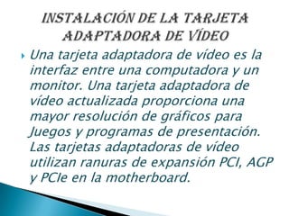  Una tarjeta adaptadora de vídeo es la
interfaz entre una computadora y un
monitor. Una tarjeta adaptadora de
vídeo actualizada proporciona una
mayor resolución de gráficos para
Juegos y programas de presentación.
Las tarjetas adaptadoras de vídeo
utilizan ranuras de expansión PCI, AGP
y PCIe en la motherboard.
 