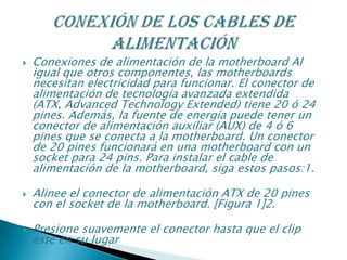  Conexiones de alimentación de la motherboard Al
igual que otros componentes, las motherboards
necesitan electricidad para funcionar. El conector de
alimentación de tecnología avanzada extendida
(ATX, Advanced Technology Extended) tiene 20 ó 24
pines. Además, la fuente de energía puede tener un
conector de alimentación auxiliar (AUX) de 4 ó 6
pines que se conecta a la motherboard. Un conector
de 20 pines funcionará en una motherboard con un
socket para 24 pins. Para instalar el cable de
alimentación de la motherboard, siga estos pasos:1.
 Alinee el conector de alimentación ATX de 20 pines
con el socket de la motherboard. [Figura 1]2.
 Presione suavemente el conector hasta que el clip
esté en su lugar
 