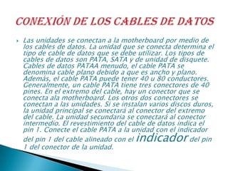  Las unidades se conectan a la motherboard por medio de
los cables de datos. La unidad que se conecta determina el
tipo de cable de datos que se debe utilizar. Los tipos de
cables de datos son PATA, SATA y de unidad de disquete.
Cables de datos PATAA menudo, el cable PATA se
denomina cable plano debido a que es ancho y plano.
Además, el cable PATA puede tener 40 u 80 conductores.
Generalmente, un cable PATA tiene tres conectores de 40
pines. En el extremo del cable, hay un conector que se
conecta ala motherboard. Los otros dos conectores se
conectan a las unidades. Si se instalan varios discos duros,
la unidad principal se conectará al conector del extremo
del cable. La unidad secundaria se conectará al conector
intermedio. El revestimiento del cable de datos indica el
pin 1. Conecte el cable PATA a la unidad con el indicador
del pin 1 del cable alineado con el indicador del pin
1 del conector de la unidad.
 