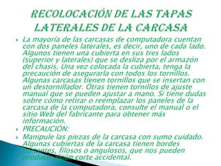  La mayoría de las carcasas de computadora cuentan
con dos paneles laterales, es decir, uno de cada lado.
Algunos tienen una cubierta en sus tres lados
(superior y laterales) que se desliza por el armazón
del chasis. Una vez colocada la cubierta, tenga la
precaución de asegurarla con todos los tornillos.
Algunas carcasas tienen tornillos que se insertan con
un destornillador. Otras tienen tornillos de ajuste
manual que se pueden ajustar a mano. Si tiene dudas
sobre cómo retirar o reemplazar los paneles de la
carcasa de la computadora, consulte el manual o el
sitio Web del fabricante para obtener más
información.
 PRECAUCIÓN:
 Manipule las piezas de la carcasa con sumo cuidado.
Algunas cubiertas de la carcasa tienen bordes
cortantes, filosos o angulosos, que nos pueden
producir algún corte accidental.
 