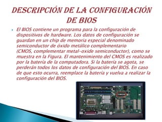 El BIOS contiene un programa para la configuración de
dispositivos de hardware. Los datos de configuración se
guardan en un chip de memoria especial denominado
semiconductor de óxido metálico complementario
(CMOS, complementar metal-oxide semiconductor), como se
muestra en la Figura. El mantenimiento del CMOS es realizado
por la batería de la computadora. Si la batería se agota, se
perderán todos los datos de configuración del BIOS. En caso
de que esto ocurra, reemplace la batería y vuelva a realizar la
configuración del BIOS.
 