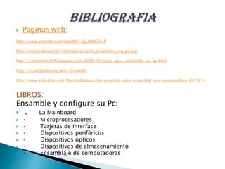  Paginas web:
http://www.youtube.com/watch?v=Dy_tW0CS6_0
http://www.cabinas.net/informatica/como_ensamblar_una_pc.asp
http://estebanmon04.blogspot.com/2008/10/pasos-para-ensamblar-un-pc.html
http://es.wikipedia.org/wiki/Ensamble
http://www.slideshare.net/DavichoBalbuca/herramientas-para-ensamblar-una-computadora-8315214
LIBROS:
Ensamble y configure su Pc:
 . La Mainboard
 · Microprocesadores
 · Tarjetas de interface
 · Dispositivos periféricos
 · Dispositivos ópticos
 · Dispositivos de almacenamiento
 · Ensamblaje de computadoras
 