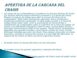  Los chasis de las computadoras se producen en diversos factores de forma.
Los factores deforma hacen referencia al tamaño y a la forma del chasis.
Prepare el espacio de trabajo para abrir la carcasa del chasis de la
computadora. Debe haber iluminación adecuada, buena ventilación y
temperatura ambiente confortable. Se debe poder acceder a la mesa de
trabajo desde todos lados. Evite la acumulación de herramientas o
componentes de computadora sobre la superficie de la mesa de trabajo. Al
colocar una alfombrilla antiestática sobre la mesa, evitará daños físicos y
descargas electrostáticas (ESD) en los equipos. Puede utilizar contenedores
pequeños para guardar tornillos y otras piezas cuando los retira. Existen
diferentes métodos para abrir los chasis. Para conocer cómo abrir un chasis
específico, consulte el manual del usuario o el sitio Web del fabricante. La
mayoría de los chasis se abren una de las siguientes formas:
 Se puede retirar la carcasa del chasis en una sola pieza.
 Se pueden retirar los paneles superiores y laterales del chasis.
 Es posible que deba retirar la parte superior del chasis antes de poder retirar
 