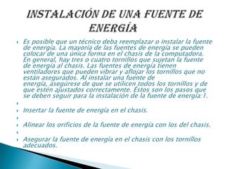  Es posible que un técnico deba reemplazar o instalar la fuente
de energía. La mayoría de las fuentes de energía se pueden
colocar de una única forma en el chasis de la computadora.
En general, hay tres o cuatro tornillos que sujetan la fuente
de energía al chasis. Las fuentes de energía tienen
ventiladores que pueden vibrar y aflojar los tornillos que no
están asegurados. Al instalar una fuente de
energía, asegúrese de que se utilicen todos los tornillos y de
que estén ajustados correctamente. Éstos son los pasos que
se deben seguir para la instalación de la fuente de energía:1.

 Insertar la fuente de energía en el chasis.

 Alinear los orificios de la fuente de energía con los del chasis.

 Asegurar la fuente de energía en el chasis con los tornillos
adecuados.
 
