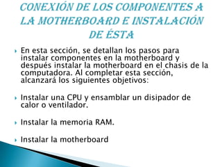  En esta sección, se detallan los pasos para
instalar componentes en la motherboard y
después instalar la motherboard en el chasis de la
computadora. Al completar esta sección,
alcanzará los siguientes objetivos:
 Instalar una CPU y ensamblar un disipador de
calor o ventilador.
 Instalar la memoria RAM.
 Instalar la motherboard
 