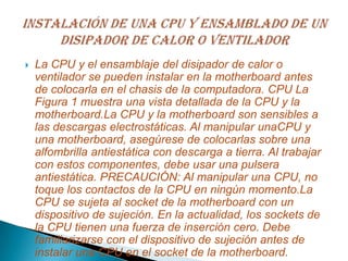  La CPU y el ensamblaje del disipador de calor o
ventilador se pueden instalar en la motherboard antes
de colocarla en el chasis de la computadora. CPU La
Figura 1 muestra una vista detallada de la CPU y la
motherboard.La CPU y la motherboard son sensibles a
las descargas electrostáticas. Al manipular unaCPU y
una motherboard, asegúrese de colocarlas sobre una
alfombrilla antiestática con descarga a tierra. Al trabajar
con estos componentes, debe usar una pulsera
antiestática. PRECAUCIÓN: Al manipular una CPU, no
toque los contactos de la CPU en ningún momento.La
CPU se sujeta al socket de la motherboard con un
dispositivo de sujeción. En la actualidad, los sockets de
la CPU tienen una fuerza de inserción cero. Debe
familiarizarse con el dispositivo de sujeción antes de
instalar una CPU en el socket de la motherboard.
 